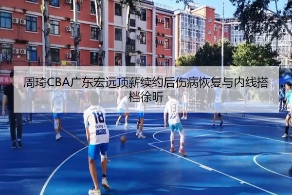 周琦CBA广东宏远顶薪续约后伤病恢复与内线搭档徐昕